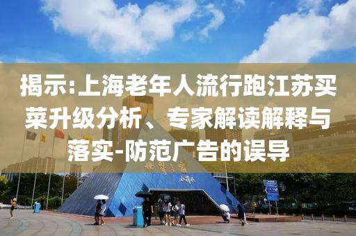 揭示:上海老年人流行跑江蘇買菜升級分析、專家解讀解釋與落實-防范廣告的誤導