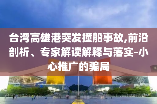 臺灣高雄港突發(fā)撞船事故,前沿剖析、專家解讀解釋與落實-小心推廣的騙局