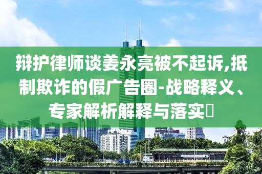 辯護律師談姜永亮被不起訴,抵制欺詐的假廣告圈-戰(zhàn)略釋義、專家解析解釋與落實?