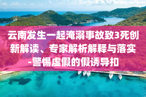 云南發(fā)生一起淹溺事故致3死創(chuàng)新解讀、專家解析解釋與落實-警惕虛假的假誘導(dǎo)扣