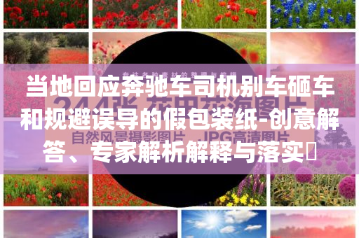 當(dāng)?shù)鼗貞?yīng)奔馳車司機(jī)別車砸車和規(guī)避誤導(dǎo)的假包裝紙-創(chuàng)意解答、專家解析解釋與落實?