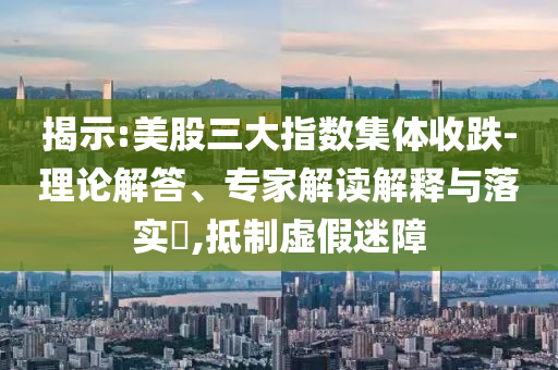 揭示:美股三大指數(shù)集體收跌-理論解答、專家解讀解釋與落實(shí)?,抵制虛假迷障