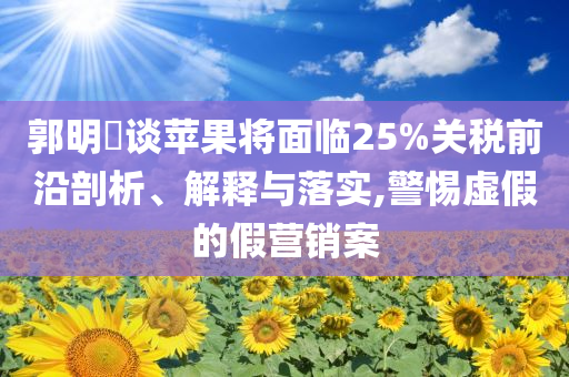 郭明錤談蘋果將面臨25%關(guān)稅前沿剖析、解釋與落實(shí),警惕虛假的假營(yíng)銷案