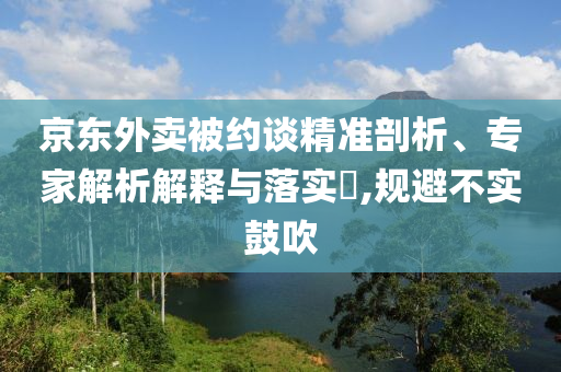 京東外賣被約談精準剖析、專家解析解釋與落實?,規(guī)避不實鼓吹