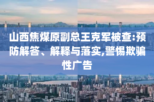 山西焦煤原副總王克軍被查:預防解答、解釋與落實,警惕欺騙性廣告