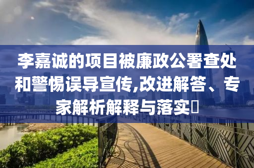 李嘉誠的項目被廉政公署查處和警惕誤導宣傳,改進解答、專家解析解釋與落實?