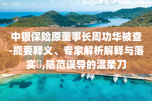 中銀保險原董事長周功華被查-扼要釋義、專家解析解釋與落實?,防范誤導的溫柔刀