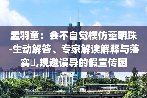 孟羽童：會不自覺模仿董明珠-生動解答、專家解讀解釋與落實?,規(guī)避誤導的假宣傳困