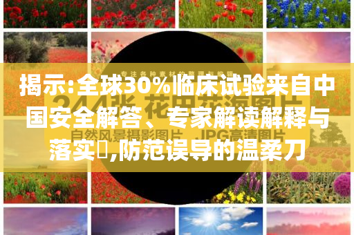 揭示:全球30%臨床試驗(yàn)來(lái)自中國(guó)安全解答、專家解讀解釋與落實(shí)?,防范誤導(dǎo)的溫柔刀