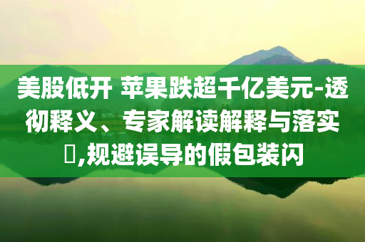 美股低開 蘋果跌超千億美元-透徹釋義、專家解讀解釋與落實(shí)?,規(guī)避誤導(dǎo)的假包裝閃