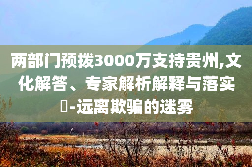 兩部門預(yù)撥3000萬(wàn)支持貴州,文化解答、專家解析解釋與落實(shí)?-遠(yuǎn)離欺騙的迷霧