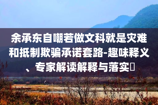 余承東自嘲若做文科就是災(zāi)難和抵制欺騙承諾套路-趣味釋義、專家解讀解釋與落實(shí)?