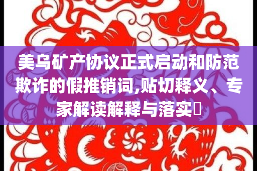 美烏礦產(chǎn)協(xié)議正式啟動(dòng)和防范欺詐的假推銷詞,貼切釋義、專家解讀解釋與落實(shí)?