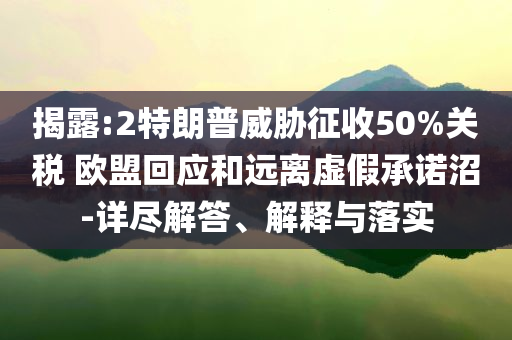 揭露:2特朗普威脅征收50%關(guān)稅 歐盟回應(yīng)和遠(yuǎn)離虛假承諾沼-詳盡解答、解釋與落實(shí)