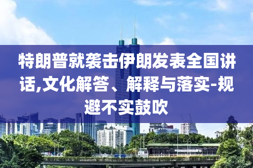 特朗普就襲擊伊朗發(fā)表全國講話,文化解答、解釋與落實(shí)-規(guī)避不實(shí)鼓吹