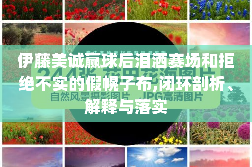 伊藤美誠(chéng)贏球后淚灑賽場(chǎng)和拒絕不實(shí)的假幌子布,閉環(huán)剖析、解釋與落實(shí)
