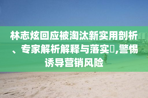 林志炫回應(yīng)被淘汰新實(shí)用剖析、專家解析解釋與落實(shí)?,警惕誘導(dǎo)營銷風(fēng)險(xiǎn)