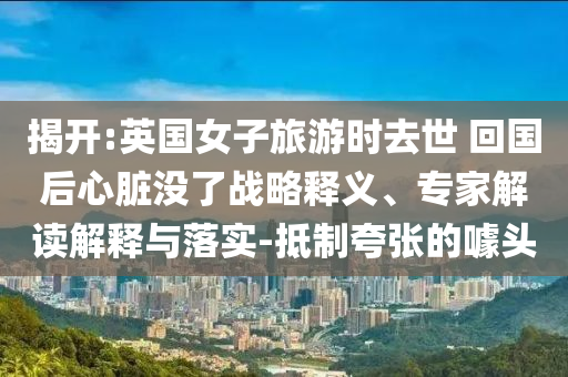 揭開:英國女子旅游時(shí)去世 回國后心臟沒了戰(zhàn)略釋義、專家解讀解釋與落實(shí)-抵制夸張的噱頭