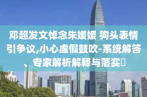 鄧超發(fā)文悼念朱媛媛 狗頭表情引爭(zhēng)議,小心虛假鼓吹-系統(tǒng)解答、專家解析解釋與落實(shí)?