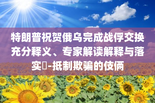 特朗普祝賀俄烏完成戰(zhàn)俘交換充分釋義、專(zhuān)家解讀解釋與落實(shí)?-抵制欺騙的伎倆