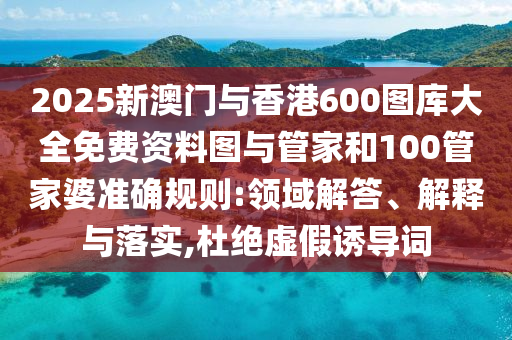 2025新澳門與香港600圖庫大全免費(fèi)資料圖與管家和100管家婆準(zhǔn)確規(guī)則:領(lǐng)域解答、解釋與落實(shí),杜絕虛假誘導(dǎo)詞