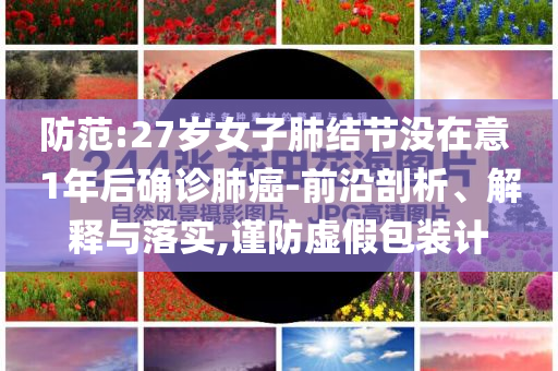 防范:27歲女子肺結(jié)節(jié)沒在意 1年后確診肺癌-前沿剖析、解釋與落實,謹(jǐn)防虛假包裝計