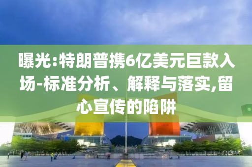 曝光:特朗普攜6億美元巨款入場(chǎng)-標(biāo)準(zhǔn)分析、解釋與落實(shí),留心宣傳的陷阱