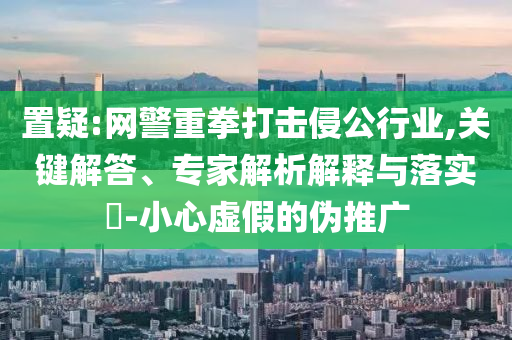 置疑:網(wǎng)警重拳打擊侵公行業(yè),關(guān)鍵解答、專家解析解釋與落實(shí)?-小心虛假的偽推廣