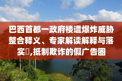 巴西首都一政府樓遭爆炸威脅整合釋義、專家解讀解釋與落實?,抵制欺詐的假廣告圈