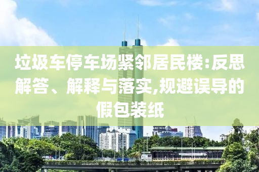 垃圾車停車場(chǎng)緊鄰居民樓:反思解答、解釋與落實(shí),規(guī)避誤導(dǎo)的假包裝紙