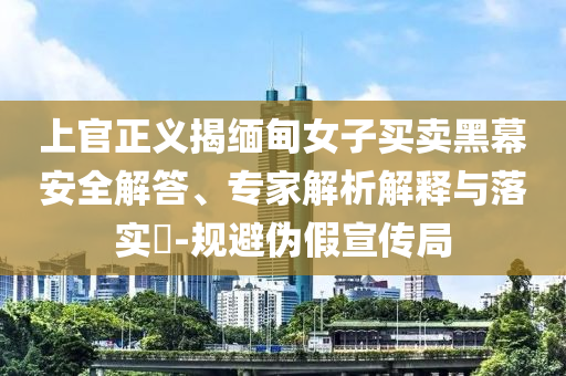 上官正義揭緬甸女子買(mǎi)賣(mài)黑幕安全解答、專(zhuān)家解析解釋與落實(shí)?-規(guī)避偽假宣傳局