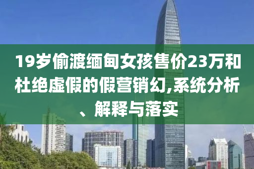 19歲偷渡緬甸女孩售價(jià)23萬(wàn)和杜絕虛假的假營(yíng)銷(xiāo)幻,系統(tǒng)分析、解釋與落實(shí)