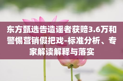東方甄選告造謠者獲賠3.6萬(wàn)和警惕營(yíng)銷(xiāo)假把戲-標(biāo)準(zhǔn)分析、專(zhuān)家解讀解釋與落實(shí)