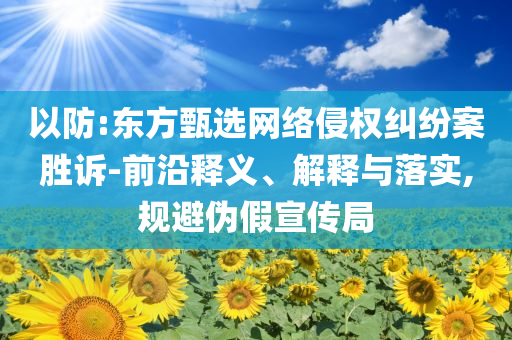 以防:東方甄選網(wǎng)絡侵權糾紛案勝訴-前沿釋義、解釋與落實,規(guī)避偽假宣傳局