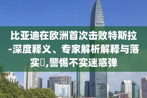 比亞迪在歐洲首次擊敗特斯拉-深度釋義、專家解析解釋與落實(shí)?,警惕不實(shí)迷惑彈