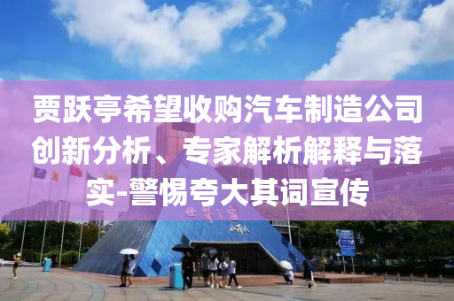 賈躍亭希望收購汽車制造公司創(chuàng)新分析、專家解析解釋與落實-警惕夸大其詞宣傳