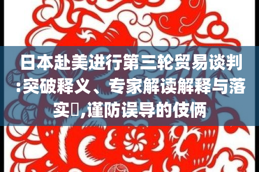 日本赴美進行第三輪貿(mào)易談判:突破釋義、專家解讀解釋與落實?,謹防誤導的伎倆