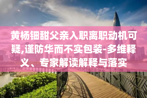 黃楊鈿甜父親入職離職動(dòng)機(jī)可疑,謹(jǐn)防華而不實(shí)包裝-多維釋義、專家解讀解釋與落實(shí)