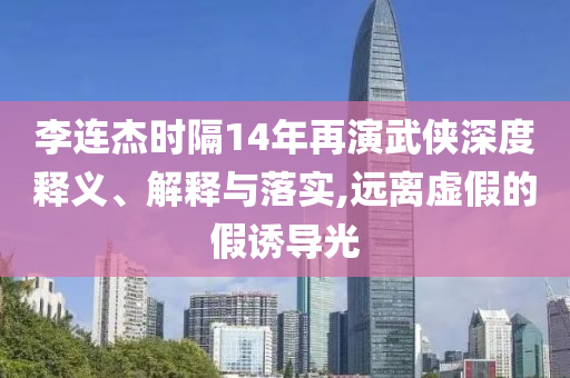 李連杰時(shí)隔14年再演武俠深度釋義、解釋與落實(shí),遠(yuǎn)離虛假的假誘導(dǎo)光