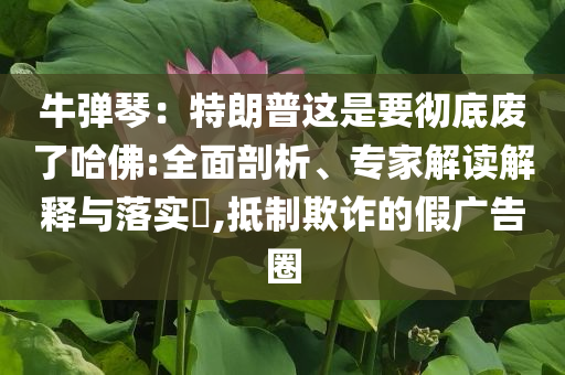 牛彈琴：特朗普這是要徹底廢了哈佛:全面剖析、專家解讀解釋與落實(shí)?,抵制欺詐的假廣告圈