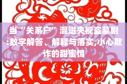 當(dāng)“關(guān)系戶”混進(jìn)央視盜墓劇:數(shù)字解答、解釋與落實(shí),小心欺詐的甜蜜餌