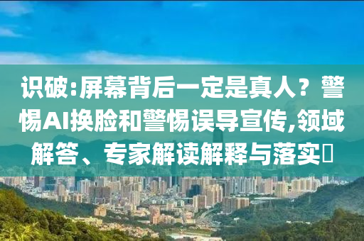 識破:屏幕背后一定是真人？警惕AI換臉和警惕誤導(dǎo)宣傳,領(lǐng)域解答、專家解讀解釋與落實?