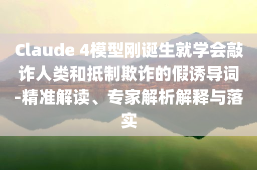 Claude 4模型剛誕生就學(xué)會(huì)敲詐人類和抵制欺詐的假誘導(dǎo)詞-精準(zhǔn)解讀、專家解析解釋與落實(shí)