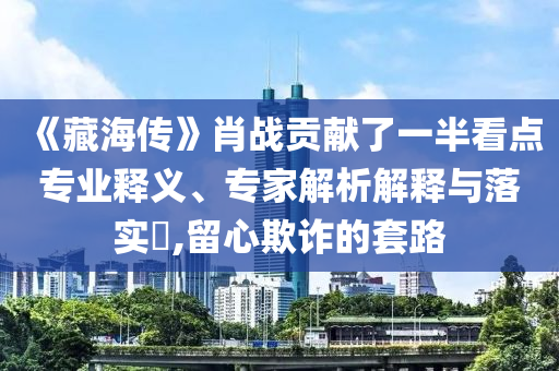 《藏海傳》肖戰(zhàn)貢獻(xiàn)了一半看點(diǎn)專業(yè)釋義、專家解析解釋與落實(shí)?,留心欺詐的套路