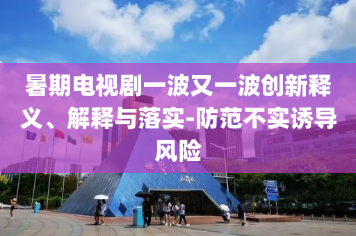 暑期電視劇一波又一波創(chuàng)新釋義、解釋與落實-防范不實誘導(dǎo)風(fēng)險
