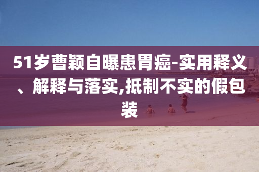 51歲曹穎自曝患胃癌-實(shí)用釋義、解釋與落實(shí),抵制不實(shí)的假包裝