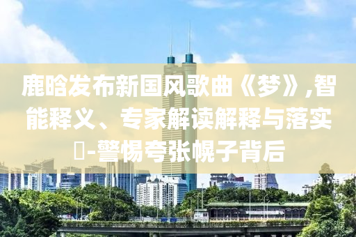 鹿晗發(fā)布新國風(fēng)歌曲《夢》,智能釋義、專家解讀解釋與落實?-警惕夸張幌子背后