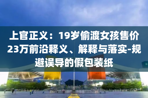 上官正義：19歲偷渡女孩售價23萬前沿釋義、解釋與落實-規(guī)避誤導(dǎo)的假包裝紙
