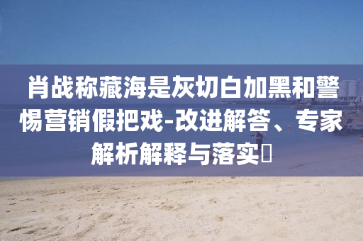 肖戰(zhàn)稱藏海是灰切白加黑和警惕營銷假把戲-改進解答、專家解析解釋與落實?