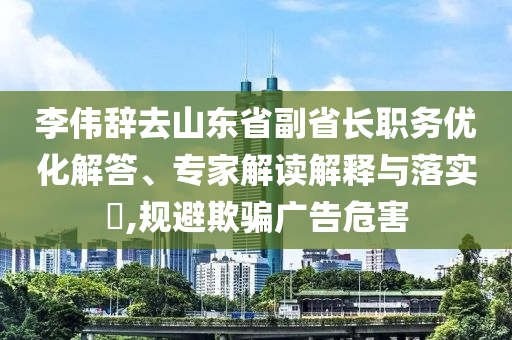 李偉辭去山東省副省長職務(wù)優(yōu)化解答、專家解讀解釋與落實?,規(guī)避欺騙廣告危害